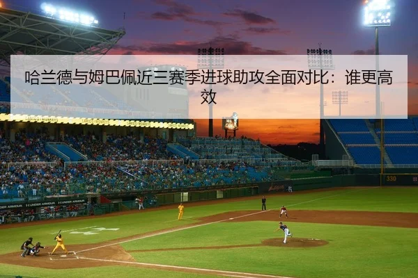 哈兰德与姆巴佩近三赛季进球助攻全面对比：谁更高效